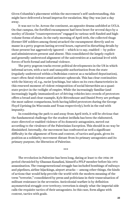Given Columbia’s placement within the movement’s self-understanding, this might have delivered a broad impetus for escalation. May Day was just a day away. It was not to be. Across the continent, an apposite drama unfolded at UCLA. On that campus,the fortified encampment had been beset for several days by a motley of Zionist “counterprotestors” engaged in various well-funded and high- volume forms of abuse. In the early morning of April 30th, the collected thugs (former IDF soldiers among them) attacked the encampment directly and en masse in a petty pogrom lasting several hours, captured in disturbing details by those present but aggressively ignored — which i to say, enabled — by police and administrators present and absent, This consolidated the largely explicit ‘and generally understood alignment of the universities at a national level with forces of both formal and informal vielence. ‘The petty pogrom tracks recent political developments n the US in which informal actors, with a tacit and unsayable authorization from the state (regularly understood within a DuBoisian context as a racialized deputization), exact often tate upheavals. This has clear continuities ‘with the history of, e.g, racist lynchings, but takes on its own characteristics in this renewed moment of violent reimpasition of social hierarchies as a quasi- state project in the twilight of empire. While the increasingly familiar (and. increasingly legally immunized) act of driving vehicles into crowds of protestors offers a broad and clear example, Kyle Rittenhouse and Daniel Perry are perhaps the most salient comparisons, both having killed protestors during the George. Floyd Uprising (in Wisconsin and Texas respectively), both in the end with impunity. In considering the path to and away from April 3oth, it will be obvious that the fundamental challenge for the student intifada has been the elaborated, state-directed or enabled violence of its domestic antagonists, meted out according to the virulence of the Palestinian Exception. This should in no way be diminished. Internally, the movement has confronted as well a significant ifficulty in the ient of form and content, of tactics and goals, given position as a solidarity movement distant from its primary antagonists and its primary purpose, the liberation of Palestine. ‘The revolution in Palestine has been long, dating at least o the 1936-39 period chronicled by Ghassan Kanafani, himselfa PFLP member before his 1972 assassination. The transgenerational struggle has included bombings of railways and pipelines, airline hijackings,airport attacks — among other things, the kinds of actions that would help provide the world with the modern meaning of the term “terrorist,” consolidated by press and politicians in their transvaluation of (ant resistance in the seventies. Anticolonial warfare is by definition ‘asymmetrical struggle over territory; terrorism is simply what the imperial side calls the requisite tactics of their antagonists. In this case, form aligns with content, tactics with goals.